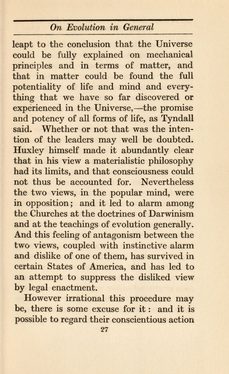 leapt to the conclusion that the Universe could be fully explained on mechanical principles and in terms of matter, and that in matter could be found the full potentiality of life and mind and every¬ thing that we have so far discovered or experienced in the Universe,—the promise and potency of all forms of life, as Tyndall said. Whether or not that was the inten¬ tion of the leaders may well be doubted. Huxley himself made it abundantly clear that in his view a materialistic philosophy had its limits, and that consciousness could not thus be accounted for. Nevertheless the two views, in the popular mind, were in opposition; and it led to alarm among the Churches at the doctrines of Darwinism and at the teachings of evolution generally. And this feeling of antagonism between the two views, coupled with instinctive alarm and dislike of one of them, has survived in certain States of America, and has led to an attempt to suppress the disliked view by legal enactment. However irrational this procedure may be, there is some excuse for it: and it is possible to regard their conscientious action