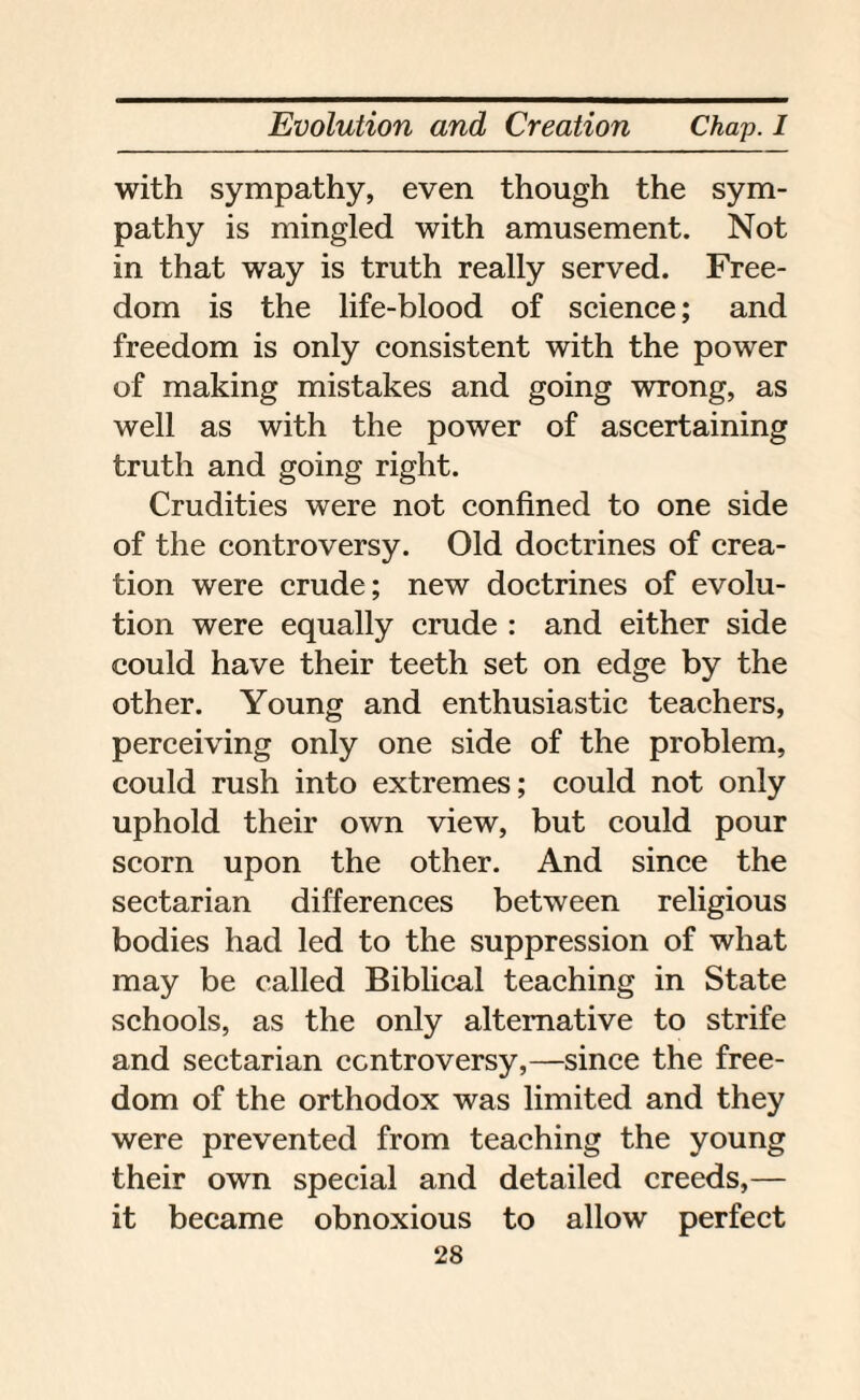 with sympathy, even though the sym¬ pathy is mingled with amusement. Not in that way is truth really served. Free¬ dom is the life-blood of science; and freedom is only consistent with the power of making mistakes and going wrong, as well as with the power of ascertaining truth and going right. Crudities were not confined to one side of the controversy. Old doctrines of crea¬ tion were crude; new doctrines of evolu¬ tion were equally crude : and either side could have their teeth set on edge by the other. Young and enthusiastic teachers, perceiving only one side of the problem, could rush into extremes; could not only uphold their own view, but could pour scorn upon the other. And since the sectarian differences between religious bodies had led to the suppression of what may be called Biblical teaching in State schools, as the only alternative to strife and sectarian controversy,—since the free¬ dom of the orthodox was limited and they were prevented from teaching the young their own special and detailed creeds,— it became obnoxious to allow perfect