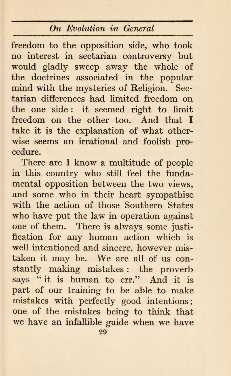 freedom to the opposition side, who took no interest in sectarian controversy but would gladly sweep away the whole of the doctrines associated in the popular mind with the mysteries of Religion. Sec¬ tarian differences had limited freedom on the one side : it seemed right to limit freedom on the other too. And that I take it is the explanation of what other¬ wise seems an irrational and foolish pro¬ cedure. There are I know a multitude of people in this country who still feel the funda¬ mental opposition between the two views, and some who in their heart sympathise with the action of those Southern States who have put the law in operation against one of them. There is always some justi¬ fication for any human action which is well intentioned and sincere, however mis¬ taken it may be. We are all of us con¬ stantly making mistakes : the proverb says “ it is human to err.” And it is part of our training to be able to make mistakes with perfectly good intentions; one of the mistakes being to think that we have an infallible guide when we have