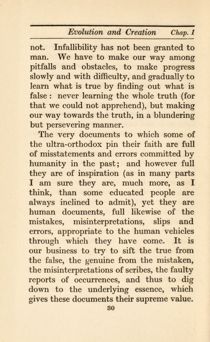 not. Infallibility has not been granted to man. We have to make our way among pitfalls and obstacles, to make progress slowly and with difficulty, and gradually to learn what is true by finding out what is false : never learning the whole truth (for that we could not apprehend), but making our way towards the truth, in a blundering but persevering manner. The very documents to which some of the ultra-orthodox pin their faith are full of misstatements and errors committed by humanity in the past; and however full they are of inspiration (as in many parts I am sure they are, much more, as I think, than some educated people are always inclined to admit), yet they are human documents, full likewise of the mistakes, misinterpretations, slips and errors, appropriate to the human vehicles through which they have come. It is our business to try to sift the true from the false, the genuine from the mistaken, the misinterpretations of scribes, the faulty reports of occurrences, and thus to dig down to the underlying essence, which gives these documents their supreme value.