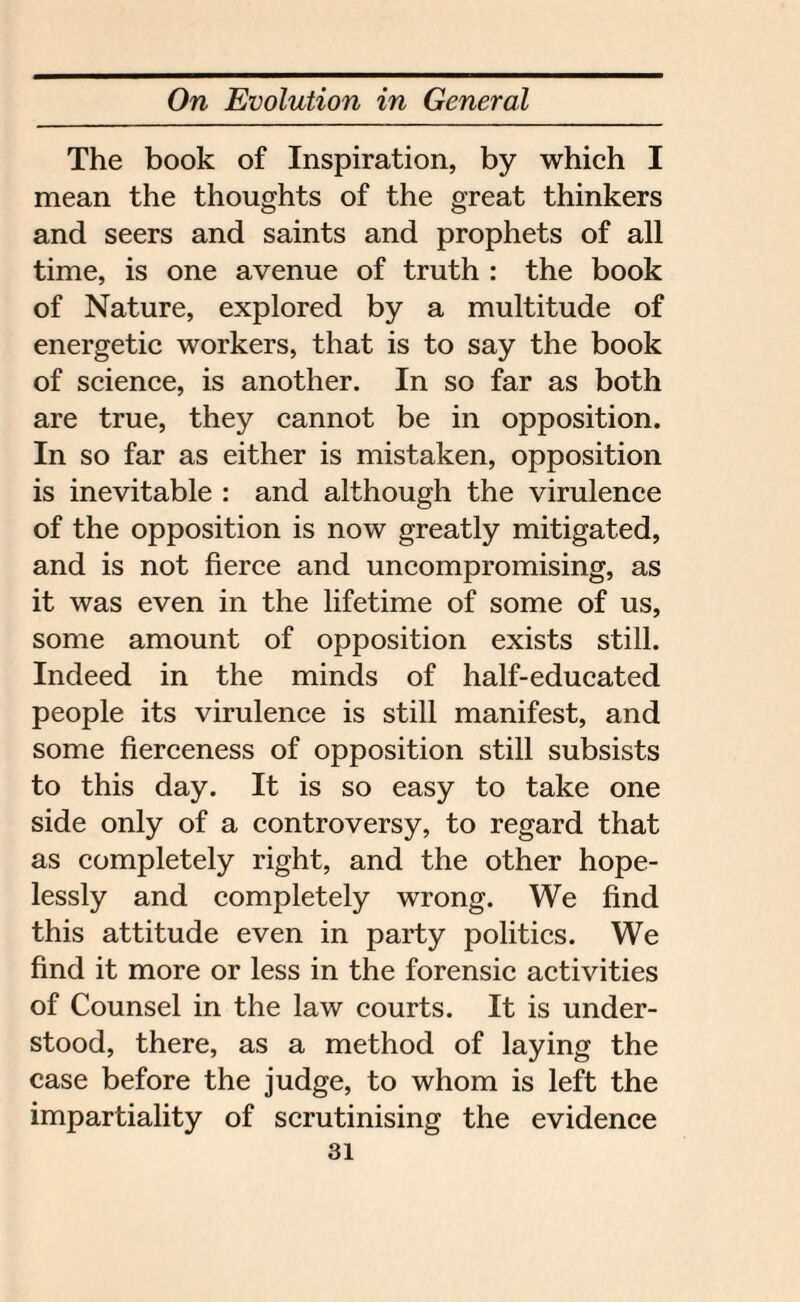 The book of Inspiration, by which I mean the thoughts of the great thinkers and seers and saints and prophets of all time, is one avenue of truth : the book of Nature, explored by a multitude of energetic workers, that is to say the book of science, is another. In so far as both are true, they cannot be in opposition. In so far as either is mistaken, opposition is inevitable : and although the virulence of the opposition is now greatly mitigated, and is not fierce and uncompromising, as it was even in the lifetime of some of us, some amount of opposition exists still. Indeed in the minds of half-educated people its virulence is still manifest, and some fierceness of opposition still subsists to this day. It is so easy to take one side only of a controversy, to regard that as completely right, and the other hope¬ lessly and completely wrong. We find this attitude even in party politics. We find it more or less in the forensic activities of Counsel in the law courts. It is under¬ stood, there, as a method of laying the case before the judge, to whom is left the impartiality of scrutinising the evidence
