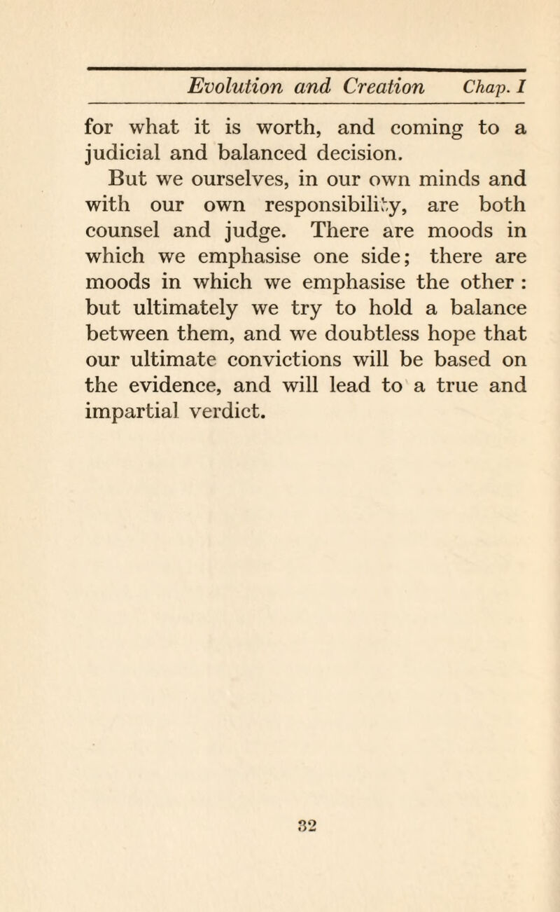 for what it is worth, and coming to a judicial and balanced decision. But we ourselves, in our own minds and with our own responsibility, are both counsel and judge. There are moods in which we emphasise one side; there are moods in which we emphasise the other : but ultimately we try to hold a balance between them, and we doubtless hope that our ultimate convictions will be based on the evidence, and will lead to a true and impartial verdict.