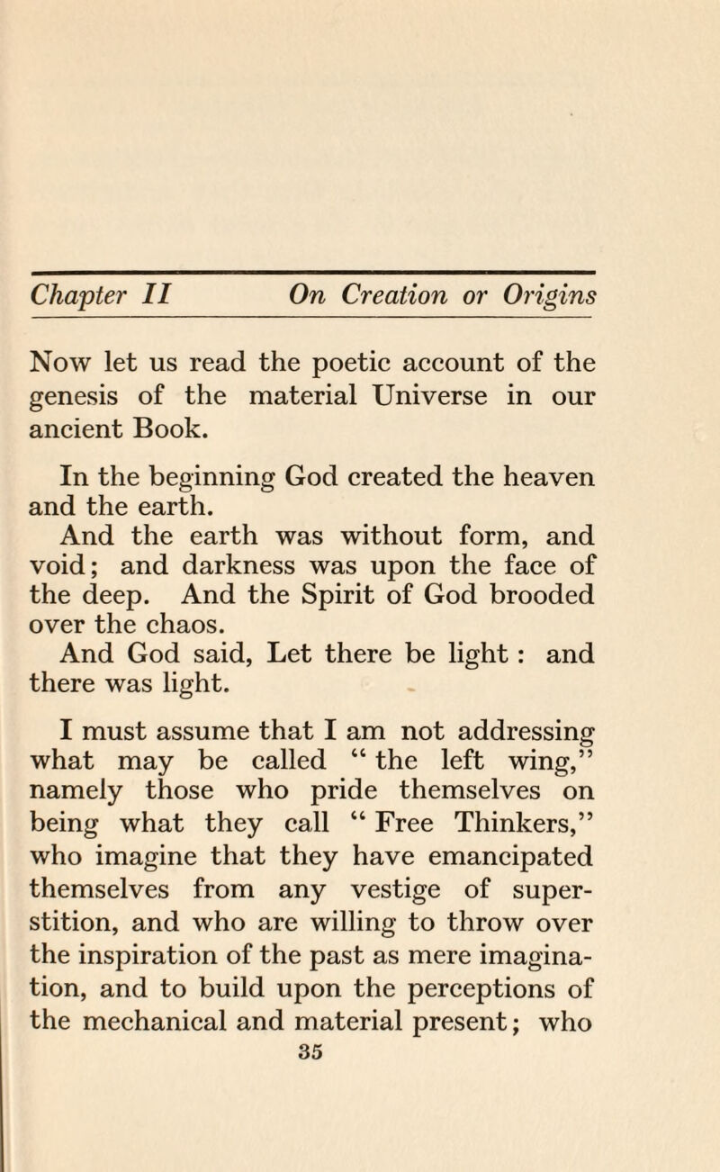 Now let us read the poetic account of the genesis of the material Universe in our ancient Book. In the beginning God created the heaven and the earth. And the earth was without form, and void; and darkness was upon the face of the deep. And the Spirit of God brooded over the chaos. And God said, Let there be light: and there was light. I must assume that I am not addressing what may be called “ the left wing,” namely those who pride themselves on being what they call “ Free Thinkers,” who imagine that they have emancipated themselves from any vestige of super¬ stition, and who are willing to throw over the inspiration of the past as mere imagina¬ tion, and to build upon the perceptions of the mechanical and material present; who