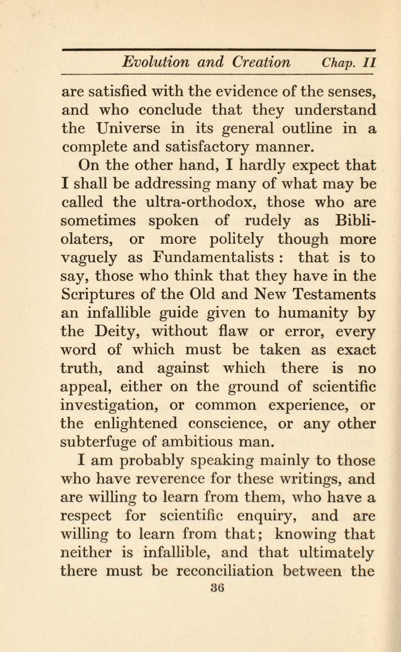 are satisfied with the evidence of the senses, and who conclude that they understand the Universe in its general outline in a complete and satisfactory manner. On the other hand, I hardly expect that I shall be addressing many of what may be called the ultra-orthodox, those who are sometimes spoken of rudely as Bibli¬ olaters, or more politely though more vaguely as Fundamentalists : that is to say, those who think that they have in the Scriptures of the Old and New Testaments an infallible guide given to humanity by the Deity, without flaw or error, every word of which must be taken as exact truth, and against which there is no appeal, either on the ground of scientific investigation, or common experience, or the enlightened conscience, or any other subterfuge of ambitious man. I am probably speaking mainly to those who have reverence for these writings, and are willing to learn from them, who have a respect for scientific enquiry, and are willing to learn from that; knowing that neither is infallible, and that ultimately there must be reconciliation between the