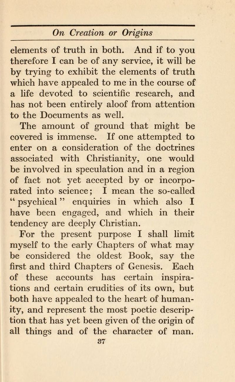elements of truth in both. And if to you therefore I can be of any service, it will be by trying to exhibit the elements of truth which have appealed to me in the course of a life devoted to scientific research, and has not been entirely aloof from attention to the Documents as well. The amount of ground that might be covered is immense. If one attempted to enter on a consideration of the doctrines associated with Christianity, one would be involved in speculation and in a region of fact not yet accepted by or incorpo¬ rated into science; I mean the so-called “ psychical ” enquiries in which also I have been engaged, and which in their tendency are deeply Christian. For the present purpose I shall limit myself to the early Chapters of what may be considered the oldest Book, say the first and third Chapters of Genesis. Each of these accounts has certain inspira¬ tions and certain crudities of its own, but both have appealed to the heart of human¬ ity, and represent the most poetic descrip¬ tion that has yet been given of the origin of all things and of the character of man.