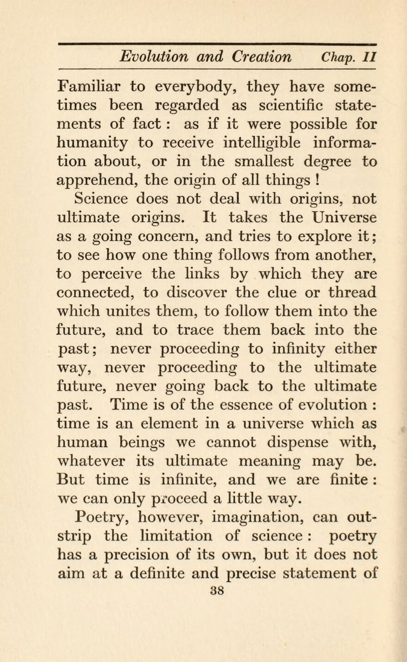 Familiar to everybody, they have some¬ times been regarded as scientific state¬ ments of fact: as if it were possible for humanity to receive intelligible informa¬ tion about, or in the smallest degree to apprehend, the origin of all things ! Science does not deal with origins, not ultimate origins. It takes the Universe as a going concern, and tries to explore it; to see how one thing follows from another, to perceive the links by which they are connected, to discover the clue or thread which unites them, to follow them into the future, and to trace them back into the past; never proceeding to infinity either way, never proceeding to the ultimate future, never going back to the ultimate past. Time is of the essence of evolution : time is an element in a universe which as human beings we cannot dispense with, whatever its ultimate meaning may be. But time is infinite, and we are finite : we can only proceed a little way. Poetry, however, imagination, can out¬ strip the limitation of science: poetry has a precision of its own, but it does not aim at a definite and precise statement of