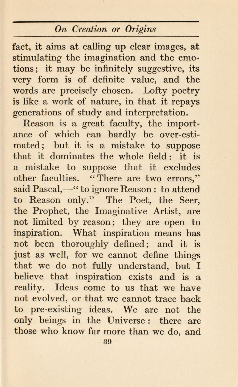 fact, it aims at calling up clear images, at stimulating the imagination and the emo¬ tions; it may be infinitely suggestive, its very form is of definite value, and the words are precisely chosen. Lofty poetry is like a work of nature, in that it repays generations of study and interpretation. Reason is a great faculty, the import¬ ance of which can hardly be over-esti¬ mated; but it is a mistake to suppose that it dominates the whole field: it is a mistake to suppose that it excludes other faculties. “ There are two errors,” said Pascal,—“ to ignore Reason : to attend to Reason only.” The Poet, the Seer, the Prophet, the Imaginative Artist, are not limited by reason; they are open to inspiration. What inspiration means has not been thoroughly defined; and it is just as well, for we cannot define things that we do not fully understand, but I believe that inspiration exists and is a reality. Ideas come to us that we have not evolved, or that we cannot trace back to pre-existing ideas. We are not the only beings in the Universe : there are those who know far more than we do, and