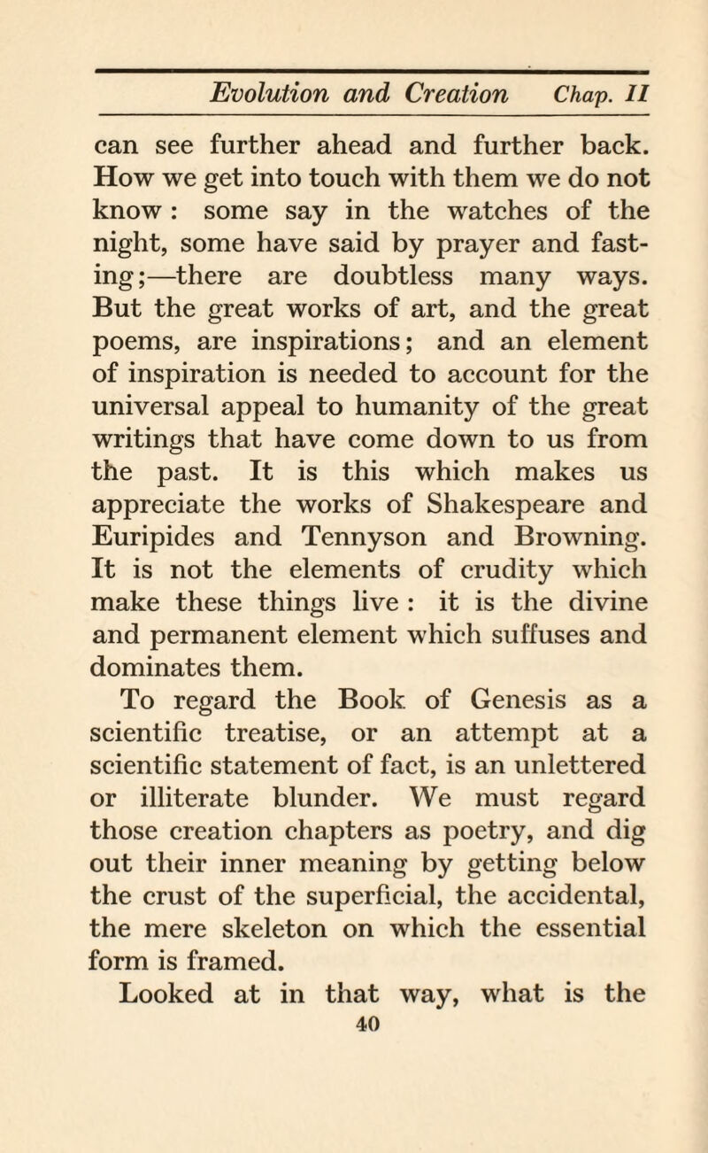 can see further ahead and further back. How we get into touch with them we do not know : some say in the watches of the night, some have said by prayer and fast¬ ing;—there are doubtless many ways. But the great works of art, and the great poems, are inspirations; and an element of inspiration is needed to account for the universal appeal to humanity of the great writings that have come down to us from the past. It is this which makes us appreciate the works of Shakespeare and Euripides and Tennyson and Browning. It is not the elements of crudity which make these things live : it is the divine and permanent element which suffuses and dominates them. To regard the Book of Genesis as a scientific treatise, or an attempt at a scientific statement of fact, is an unlettered or illiterate blunder. We must regard those creation chapters as poetry, and dig out their inner meaning by getting below the crust of the superficial, the accidental, the mere skeleton on which the essential form is framed. Looked at in that way, what is the