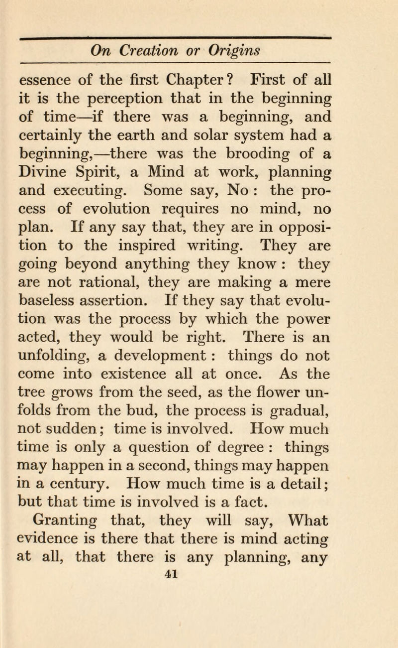 essence of the first Chapter? First of all it is the perception that in the beginning of time—if there was a beginning, and certainly the earth and solar system had a beginning,—there was the brooding of a Divine Spirit, a Mind at work, planning and executing. Some say, No : the pro¬ cess of evolution requires no mind, no plan. If any say that, they are in opposi¬ tion to the inspired writing. They are going beyond anything they know : they are not rational, they are making a mere baseless assertion. If they say that evolu¬ tion was the process by which the power acted, they would be right. There is an unfolding, a development: things do not come into existence all at once. As the tree grows from the seed, as the flower un¬ folds from the bud, the process is gradual, not sudden; time is involved. How much time is only a question of degree : things may happen in a second, things may happen in a century. How much time is a detail; but that time is involved is a fact. Granting that, they will say, What evidence is there that there is mind acting at all, that there is any planning, any