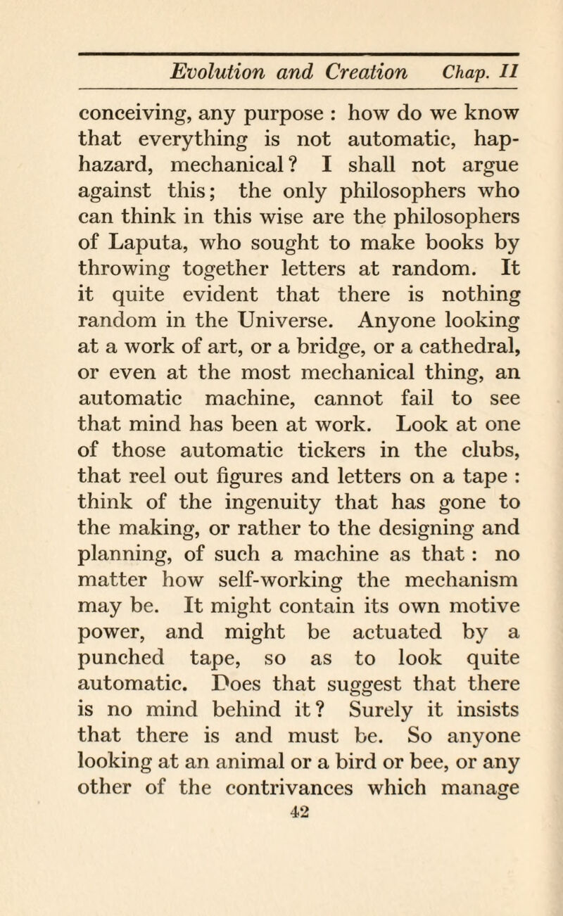 conceiving, any purpose : how do we know that everything is not automatic, hap¬ hazard, mechanical ? I shall not argue against this; the only philosophers who can think in this wise are the philosophers of Laputa, who sought to make books by throwing together letters at random. It it quite evident that there is nothing random in the Universe. Anyone looking at a work of art, or a bridge, or a cathedral, or even at the most mechanical thing, an automatic machine, cannot fail to see that mind has been at work. Look at one of those automatic tickers in the clubs, that reel out figures and letters on a tape : think of the ingenuity that has gone to the making, or rather to the designing and planning, of such a machine as that: no matter how self-working the mechanism o may be. It might contain its own motive power, and might be actuated by a punched tape, so as to look quite automatic. Does that suggest that there is no mind behind it? Surely it insists that there is and must be. So anyone looking at an animal or a bird or bee, or any other of the contrivances which manage