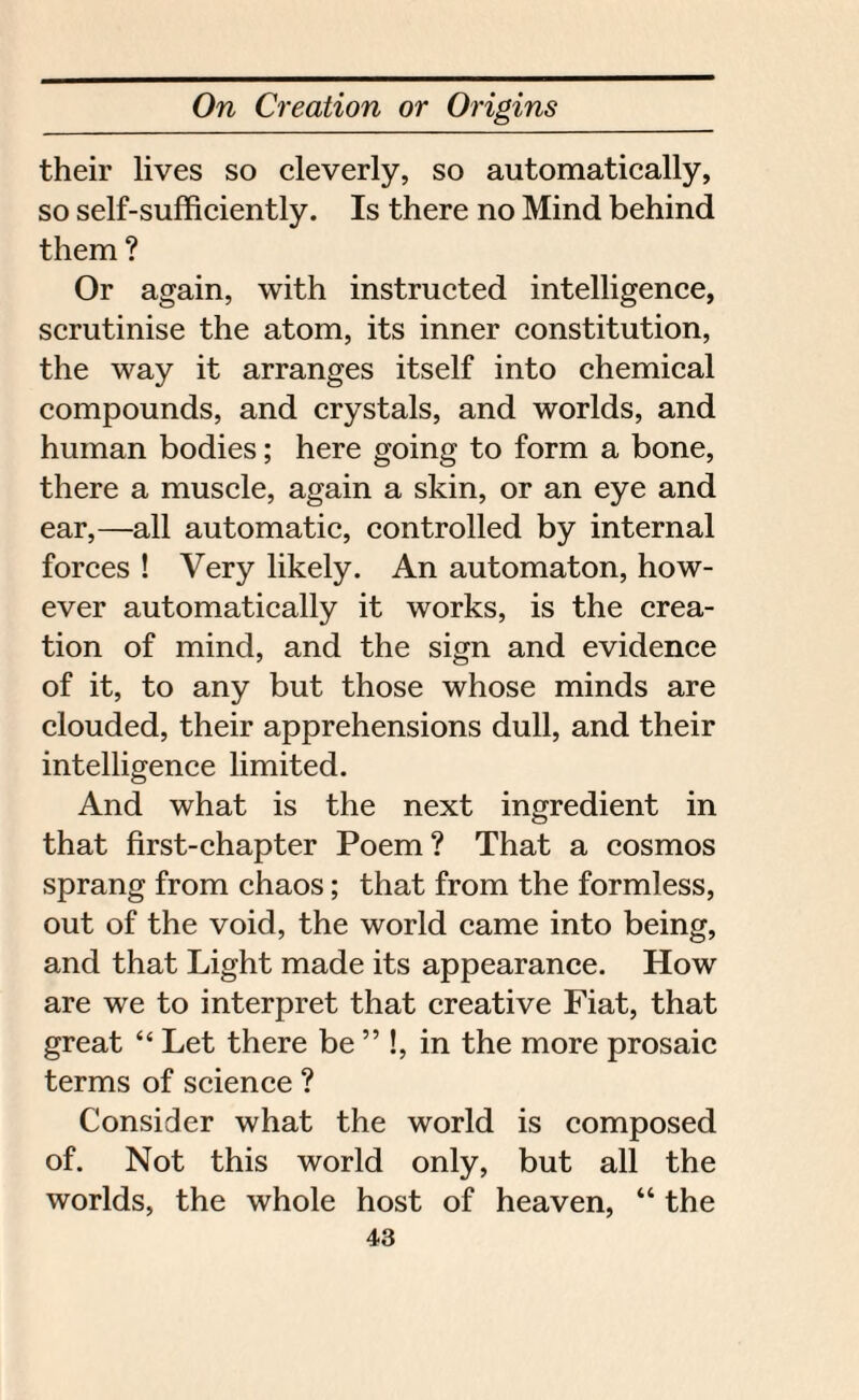 their lives so cleverly, so automatically, so self-sufficiently. Is there no Mind behind them ? Or again, with instructed intelligence, scrutinise the atom, its inner constitution, the way it arranges itself into chemical compounds, and crystals, and worlds, and human bodies; here going to form a bone, there a muscle, again a skin, or an eye and ear,—all automatic, controlled by internal forces ! Very likely. An automaton, how¬ ever automatically it works, is the crea¬ tion of mind, and the sign and evidence of it, to any but those whose minds are clouded, their apprehensions dull, and their intelligence limited. And what is the next ingredient in that first-chapter Poem? That a cosmos sprang from chaos; that from the formless, out of the void, the world came into being, and that Light made its appearance. How are we to interpret that creative Fiat, that great “ Let there be ” !, in the more prosaic terms of science ? Consider what the world is composed of. Not this world only, but all the worlds, the whole host of heaven, “ the