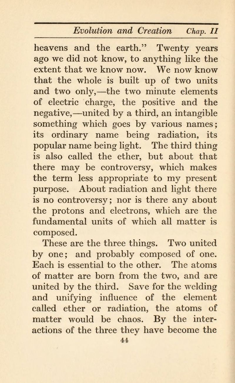 heavens and the earth.” Twenty years ago we did not know, to anything like the extent that we know now. We now know that the whole is built up of two units and two only,—the two minute elements of electric charge, the positive and the negative,—united by a third, an intangible something which goes by various names; its ordinary name being radiation, its popular name being light. The third thing is also called the ether, but about that there may be controversy, which makes the term less appropriate to my present purpose. About radiation and light there is no controversy; nor is there any about the protons and electrons, which are the fundamental units of which all matter is composed. These are the three things. Two united by one; and probably composed of one. Each is essential to the other. The atoms of matter are born from the two, and are united by the third. Save for the welding and unifying influence of the element called ether or radiation, the atoms of matter would be chaos. By the inter¬ actions of the three they have become the