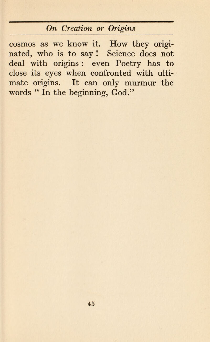 cosmos as we know it. How they origi¬ nated, who is to say ! Science does not deal with origins : even Poetry has to close its eyes when confronted with ulti¬ mate origins. It can only murmur the words “ In the beginning, God.”