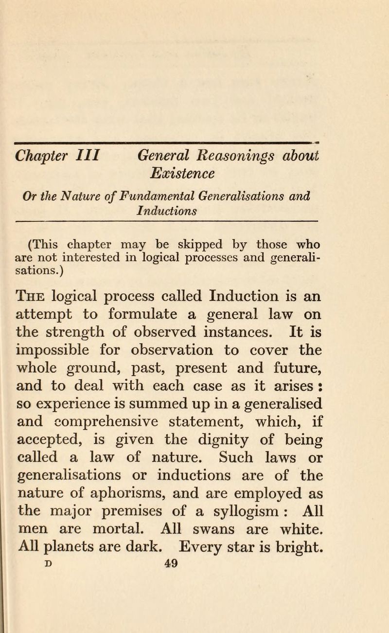 Chapter III General Reasonings about Existence Or the Nature of Fundamental Generalisations and Inductions (This chapter may be skipped by those who are not interested in logical processes and generali¬ sations.) The logical process called Induction is an attempt to formulate a general law on the strength of observed instances. It is impossible for observation to cover the whole ground, past, present and future, and to deal with each case as it arises : so experience is summed up in a generalised and comprehensive statement, which, if accepted, is given the dignity of being called a law of nature. Such laws or generalisations or inductions are of the nature of aphorisms, and are employed as the major premises of a syllogism : All men are mortal. All swans are white. All planets are dark. Every star is bright.