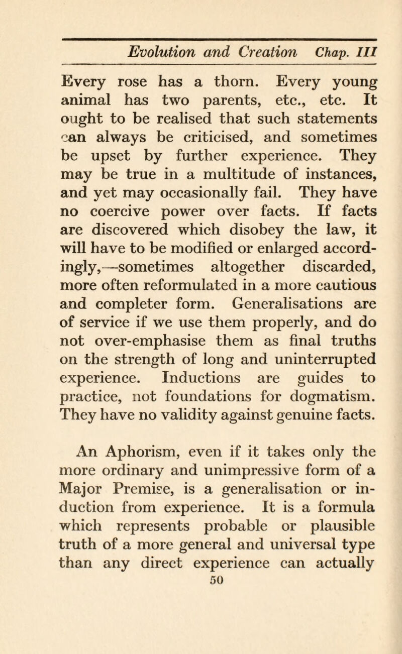 Every rose has a thorn. Every young animal has two parents, etc., etc. It ought to be realised that such statements can always be criticised, and sometimes be upset by further experience. They may be true in a multitude of instances, and yet may occasionally fail. They have no coercive power over facts. If facts are discovered which disobey the law, it will have to be modified or enlarged accord¬ ingly,—sometimes altogether discarded, more often reformulated in a more cautious and completer form. Generalisations are of service if we use them properly, and do not over-emphasise them as final truths on the strength of long and uninterrupted experience. Inductions are guides to practice, not foundations for dogmatism. They have no validity against genuine facts. An Aphorism, even if it takes only the more ordinary and unimpressive form of a Major Premise, is a generalisation or in¬ duction from experience. It is a formula which represents probable or plausible truth of a more general and universal type than any direct experience can actually