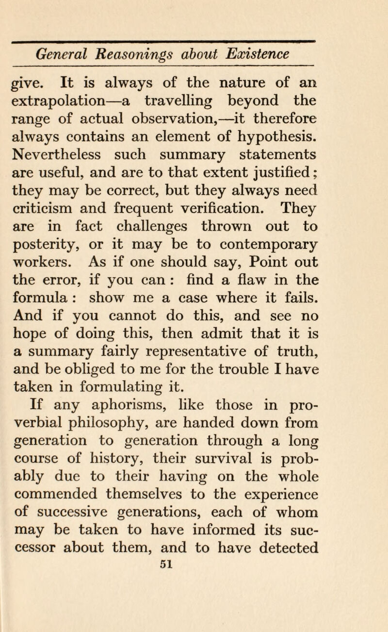 give. It is always of the nature of an extrapolation—a travelling beyond the range of actual observation,—it therefore always contains an element of hypothesis. Nevertheless such summary statements are useful, and are to that extent justified; they may be correct, but they always need criticism and frequent verification. They are in fact challenges thrown out to posterity, or it may be to contemporary workers. As if one should say, Point out the error, if you can : find a flaw in the formula : show me a case where it fails. And if you cannot do this, and see no hope of doing this, then admit that it is a summary fairly representative of truth, and be obliged to me for the trouble I have taken in formulating it. If any aphorisms, like those in pro¬ verbial philosophy, are handed down from generation to generation through a long course of history, their survival is prob¬ ably due to their having on the whole commended themselves to the experience of successive generations, each of whom may be taken to have informed its suc¬ cessor about them, and to have detected
