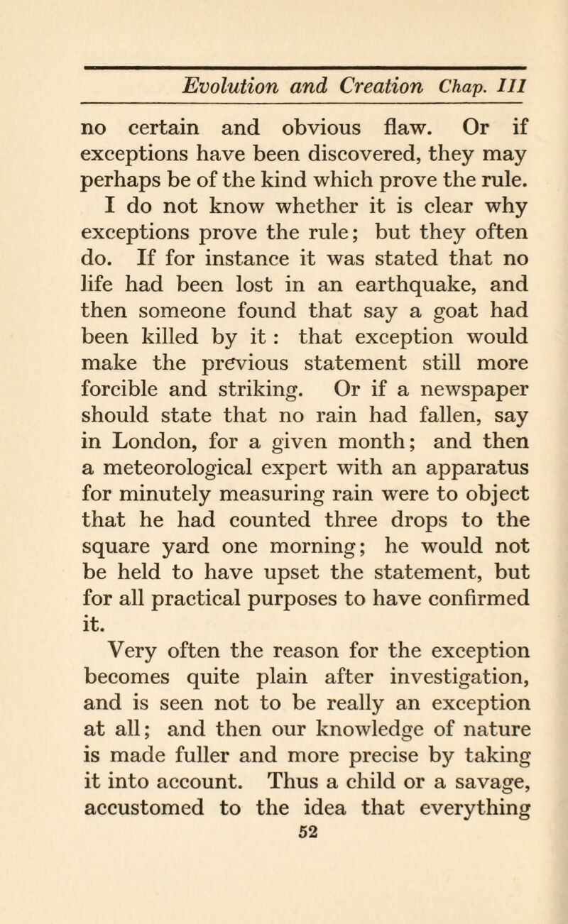 no certain and obvious flaw. Or if exceptions have been discovered, they may perhaps be of the kind which prove the rule. I do not know whether it is clear why exceptions prove the rule; but they often do. If for instance it was stated that no life had been lost in an earthquake, and then someone found that say a goat had been killed by it: that exception would make the previous statement still more forcible and striking. Or if a newspaper should state that no rain had fallen, say in London, for a given month; and then a meteorological expert with an apparatus for minutely measuring rain were to object that he had counted three drops to the square yard one morning; he would not be held to have upset the statement, but for all practical purposes to have confirmed it. Very often the reason for the exception becomes quite plain after investigation, and is seen not to be really an exception at all; and then our knowledge of nature is made fuller and more precise by taking it into account. Thus a child or a savage, accustomed to the idea that everything