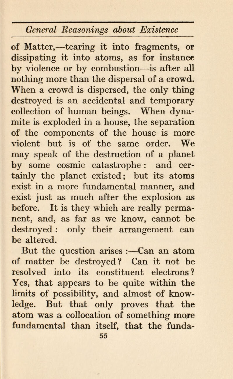 of Matter,—tearing it into fragments, or dissipating it into atoms, as for instance by violence or by combustion—is after all nothing more than the dispersal of a crowd. When a crowd is dispersed, the only thing destroyed is an accidental and temporary collection of human beings. When dyna¬ mite is exploded in a house, the separation of the components of the house is more violent but is of the same order. We may speak of the destruction of a planet by some cosmic catastrophe: and cer¬ tainly the planet existed; but its atoms exist in a more fundamental manner, and exist just as much after the explosion as before. It is they which are really perma¬ nent, and, as far as we know, cannot be destroyed : only their arrangement can be altered. But the question arises :—Can an atom of matter be destroyed? Can it not be resolved into its constituent electrons ? Yes, that appears to be quite within the limits of possibility, and almost of know¬ ledge. But that only proves that the atom was a collocation of something more fundamental than itself, that the funda-