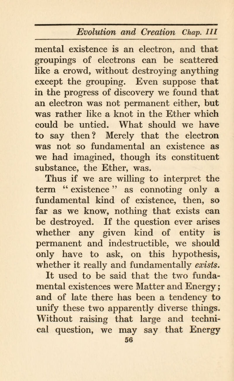mental existence is an electron, and that groupings of electrons can be scattered like a crowd, without destroying anything except the grouping. Even suppose that in the progress of discovery we found that an electron was not permanent either, but was rather like a knot in the Ether which could be untied. What should we have to say then? Merely that the electron was not so fundamental an existence as we had imagined, though its constituent substance, the Ether, was. Thus if we are willing to interpret the term “ existence ” as connoting only a fundamental kind of existence, then, so far as we know, nothing that exists can be destroyed. If the question ever arises whether any given kind of entity is permanent and indestructible, we should only have to ask, on this hypothesis, whether it really and fundamentally exists. It used to be said that the two funda¬ mental existences were Matter and Energy; and of late there has been a tendency to unify these two apparently diverse things. Without raising that large and techni¬ cal question, we may say that Energy