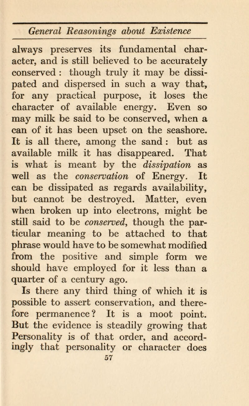 always preserves its fundamental char¬ acter, and is still believed to be accurately conserved : though truly it may be dissi¬ pated and dispersed in such a way that, for any practical purpose, it loses the character of available energy. Even so may milk be said to be conserved, when a can of it has been upset on the seashore. It is all there, among the sand : but as available milk it has disappeared. That is what is meant by the dissipation as well as the conservation of Energy. It can be dissipated as regards availability, but cannot be destroyed. Matter, even when broken up into electrons, might be still said to be conserved, though the par¬ ticular meaning to be attached to that phrase would have to be somewhat modified from the positive and simple form we should have employed for it less than a quarter of a century ago. Is there any third thing of which it is possible to assert conservation, and there¬ fore permanence ? It is a moot point. But the evidence is steadily growing that Personality is of that order, and accord¬ ingly that personality or character does