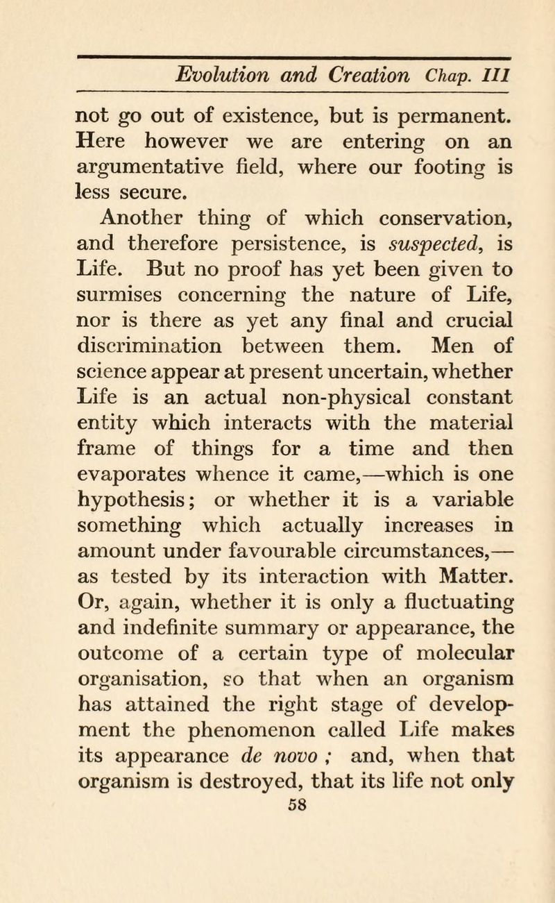 not go out of existence, but is permanent. Here however we are entering on an argumentative field, where our footing is less secure. Another thing of which conservation, and therefore persistence, is suspected, is Life. But no proof has yet been given to surmises concerning the nature of Life, nor is there as yet any final and crucial discrimination between them. Men of science appear at present uncertain, whether Life is an actual non-physical constant entity which interacts with the material frame of things for a time and then evaporates whence it came,—which is one hypothesis; or whether it is a variable something which actually increases in amount under favourable circumstances,— as tested by its interaction with Matter. Or, again, whether it is only a fluctuating and indefinite summary or appearance, the outcome of a certain type of molecular organisation, so that when an organism has attained the right stage of develop¬ ment the phenomenon called Life makes its appearance de novo ; and, when that organism is destroyed, that its life not only
