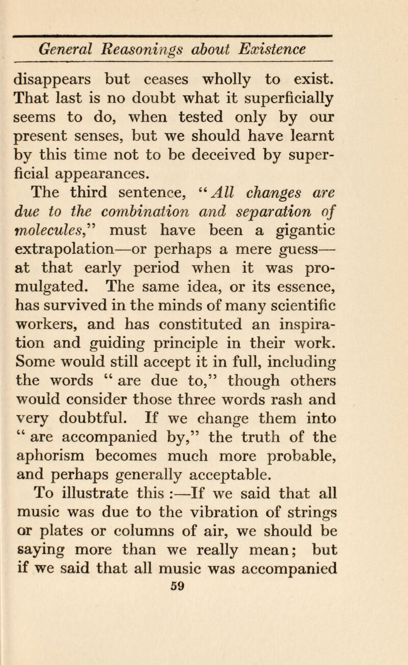 disappears but ceases wholly to exist. That last is no doubt what it superficially seems to do, when tested only by our present senses, but we should have learnt by this time not to be deceived by super¬ ficial appearances. The third sentence, “ All changes are due to the combination and separation of molecules,” must have been a gigantic extrapolation—or perhaps a mere guess— at that early period when it was pro¬ mulgated. The same idea, or its essence, has survived in the minds of many scientific workers, and has constituted an inspira¬ tion and guiding principle in their work. Some would still accept it in full, including the words “ are due to,” though others would consider those three words rash and very doubtful. If we change them into “ are accompanied by,” the truth of the aphorism becomes much more probable, and perhaps generally acceptable. To illustrate this :—If we said that all music was due to the vibration of strings or plates or columns of air, we should be saying more than we really mean; but if we said that all music was accompanied