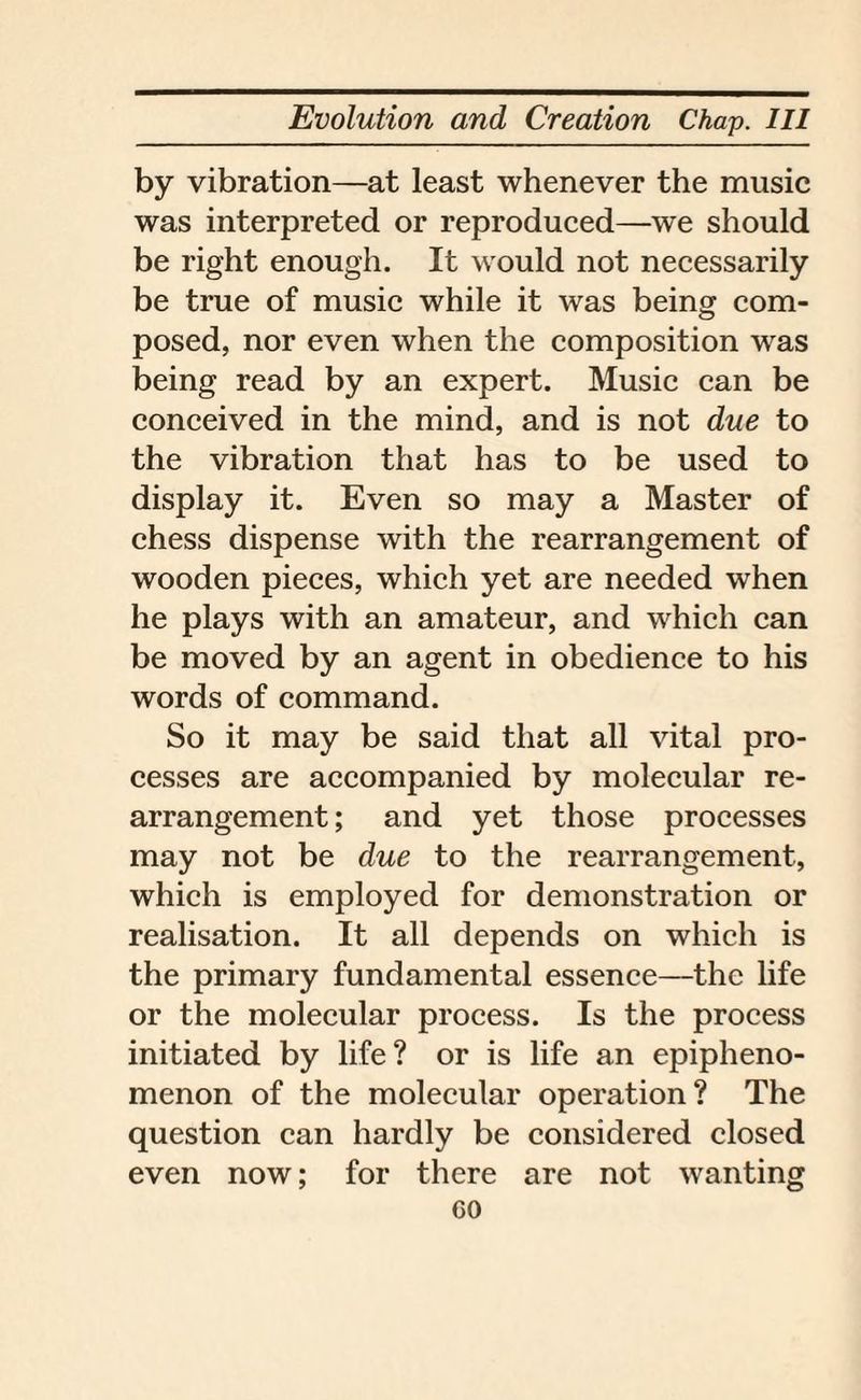 by vibration—at least whenever the music was interpreted or reproduced—we should be right enough. It would not necessarily be true of music while it was being com¬ posed, nor even when the composition was being read by an expert. Music can be conceived in the mind, and is not due to the vibration that has to be used to display it. Even so may a Master of chess dispense with the rearrangement of wooden pieces, which yet are needed when he plays with an amateur, and which can be moved by an agent in obedience to his words of command. So it may be said that all vital pro¬ cesses are accompanied by molecular re¬ arrangement ; and yet those processes may not be due to the rearrangement, which is employed for demonstration or realisation. It all depends on which is the primary fundamental essence—the life or the molecular process. Is the process initiated by life? or is life an epipheno- menon of the molecular operation? The question can hardly be considered closed even now; for there are not wanting GO