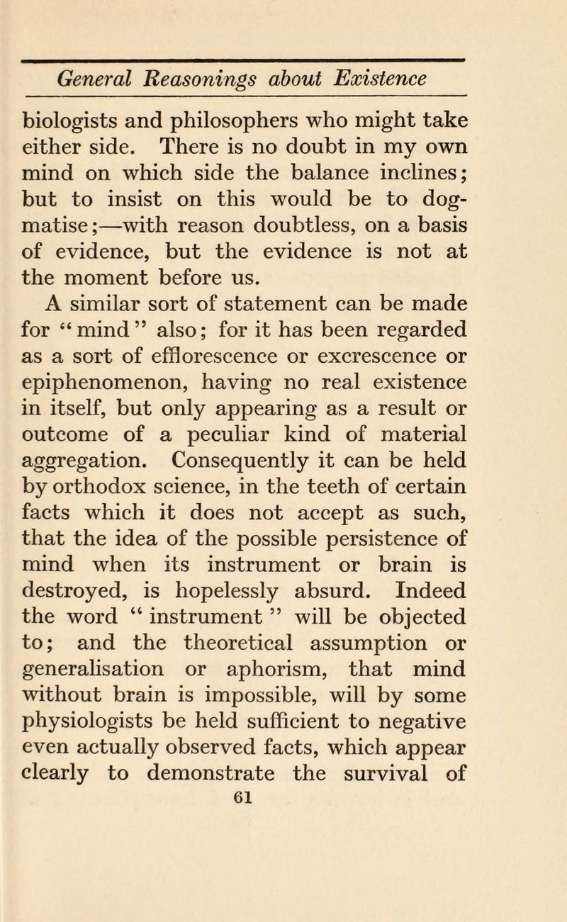 biologists and philosophers who might take either side. There is no doubt in my own mind on which side the balance inclines; but to insist on this would be to dog¬ matise ;—with reason doubtless, on a basis of evidence, but the evidence is not at the moment before us. A similar sort of statement can be made for “ mind ” also; for it has been regarded as a sort of efflorescence or excrescence or epiphenomenon, having no real existence in itself, but only appearing as a result or outcome of a peculiar kind of material aggregation. Consequently it can be held by orthodox science, in the teeth of certain facts which it does not accept as such, that the idea of the possible persistence of mind when its instrument or brain is destroyed, is hopelessly absurd. Indeed the word “ instrument ” will be objected to; and the theoretical assumption or generalisation or aphorism, that mind without brain is impossible, will by some physiologists be held sufficient to negative even actually observed facts, which appear clearly to demonstrate the survival of