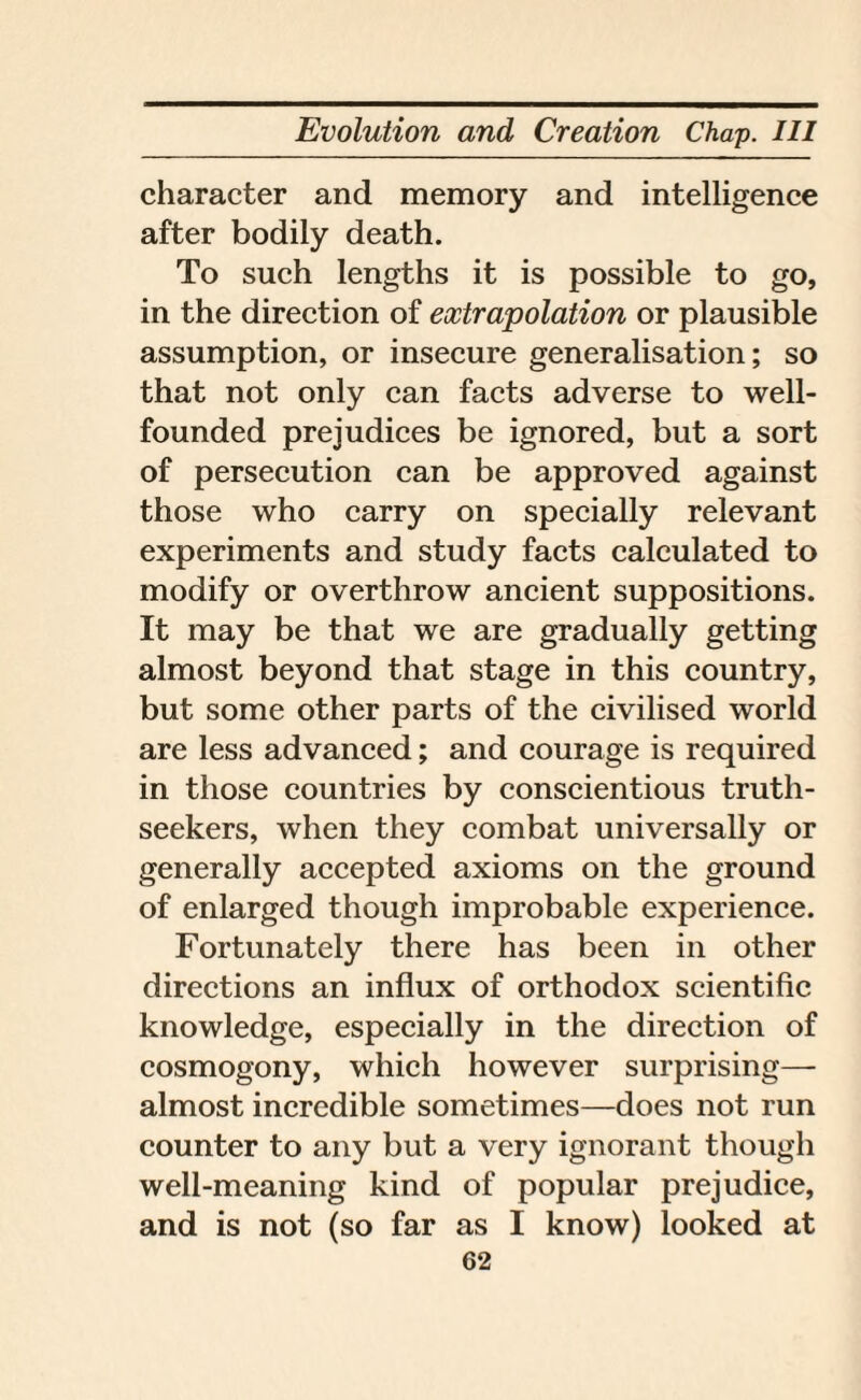 character and memory and intelligence after bodily death. To such lengths it is possible to go, in the direction of extrapolation or plausible assumption, or insecure generalisation; so that not only can facts adverse to well- founded prejudices be ignored, but a sort of persecution can be approved against those who carry on specially relevant experiments and study facts calculated to modify or overthrow ancient suppositions. It may be that we are gradually getting almost beyond that stage in this country, but some other parts of the civilised world are less advanced; and courage is required in those countries by conscientious truth- seekers, when they combat universally or generally accepted axioms on the ground of enlarged though improbable experience. Fortunately there has been in other directions an influx of orthodox scientific knowledge, especially in the direction of cosmogony, which however surprising— almost incredible sometimes—does not run counter to any but a very ignorant though well-meaning kind of popular prejudice, and is not (so far as I know) looked at