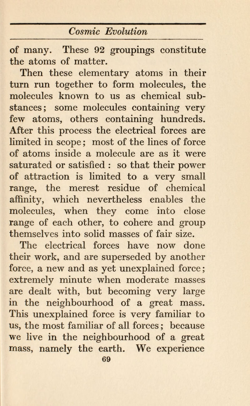 of many. These 92 groupings constitute the atoms of matter. Then these elementary atoms in their turn run together to form molecules, the molecules known to us as chemical sub¬ stances; some molecules containing very few atoms, others containing hundreds. After this process the electrical forces are limited in scope; most of the lines of force of atoms inside a molecule are as it were saturated or satisfied : so that their power of attraction is limited to a very small range, the merest residue of chemical affinity, which nevertheless enables the molecules, when they come into close range of each other, to cohere and group themselves into solid masses of fair size. The electrical forces have now done their work, and are superseded by another force, a new and as yet unexplained force; extremely minute when moderate masses are dealt with, but becoming very large in the neighbourhood of a great mass. This unexplained force is very familiar to us, the most familiar of all forces; because we live in the neighbourhood of a great mass, namely the earth. We experience