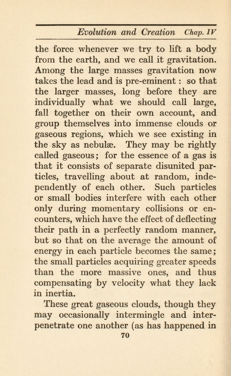the force whenever we try to lift a body from the earth, and we call it gravitation. Among the large masses gravitation now takes the lead and is pre-eminent: so that the larger masses, long before they are individually what we should call large, fall together on their own account, and group themselves into immense clouds or gaseous regions, which we see existing in the sky as nebulae. They may be rightly called gaseous; for the essence of a gas is that it consists of separate disunited par¬ ticles, travelling about at random, inde¬ pendently of each other. Such particles or small bodies interfere with each other only during momentary collisions or en¬ counters, which have the effect of deflecting their path in a perfectly random manner, but so that on the average the amount of energy in each particle becomes the same; the small particles acquiring greater speeds than the more massive ones, and thus compensating by velocity what they lack in inertia. These great gaseous clouds, though they may occasionally intermingle and inter¬ penetrate one another (as has happened in