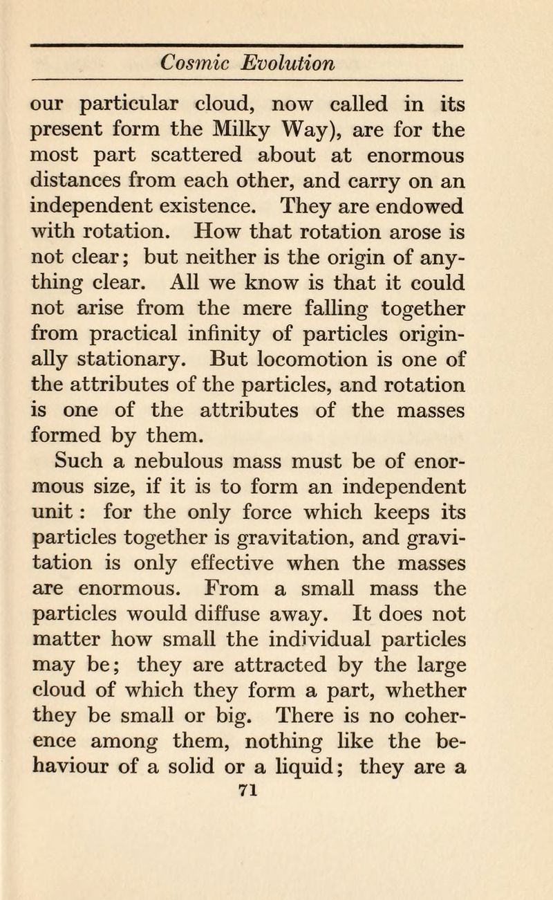 our particular cloud, now called in its present form the Milky Way), are for the most part scattered about at enormous distances from each other, and carry on an independent existence. They are endowed with rotation. How that rotation arose is not clear; but neither is the origin of any¬ thing clear. All we know is that it could not arise from the mere falling together from practical infinity of particles origin¬ ally stationary. But locomotion is one of the attributes of the particles, and rotation is one of the attributes of the masses formed by them. Such a nebulous mass must be of enor¬ mous size, if it is to form an independent unit: for the only force which keeps its particles together is gravitation, and gravi¬ tation is only effective when the masses are enormous. From a small mass the particles would diffuse away. It does not matter how small the individual particles may be; they are attracted by the large cloud of which they form a part, whether they be small or big. There is no coher¬ ence among them, nothing like the be¬ haviour of a solid or a liquid; they are a