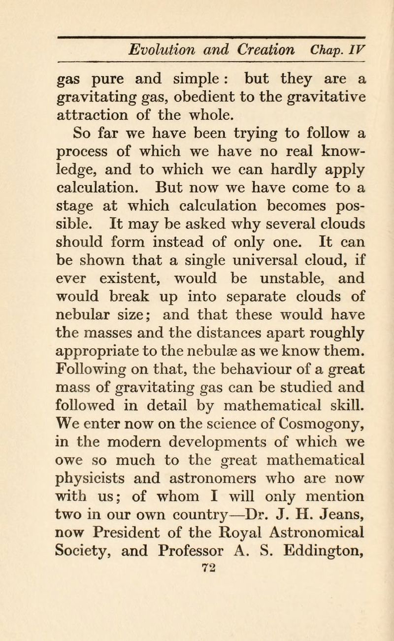 gas pure and simple: but they are a gravitating gas, obedient to the gravitative attraction of the whole. So far we have been trying to follow a process of which we have no real know¬ ledge, and to which we can hardly apply calculation. But now we have come to a stage at which calculation becomes pos¬ sible. It may be asked why several clouds should form instead of only one. It can be shown that a single universal cloud, if ever existent, would be unstable, and would break up into separate clouds of nebular size; and that these would have the masses and the distances apart roughly appropriate to the nebulae as we know them. Following on that, the behaviour of a great mass of gravitating gas can be studied and followed in detail by mathematical skill. We enter now on the science of Cosmogony, in the modern developments of which we owe so much to the great mathematical physicists and astronomers who are now with us; of whom I will only mention two in our own country—Dr. J. H. Jeans, now President of the Royal Astronomical Society, and Professor A. S. Eddington,