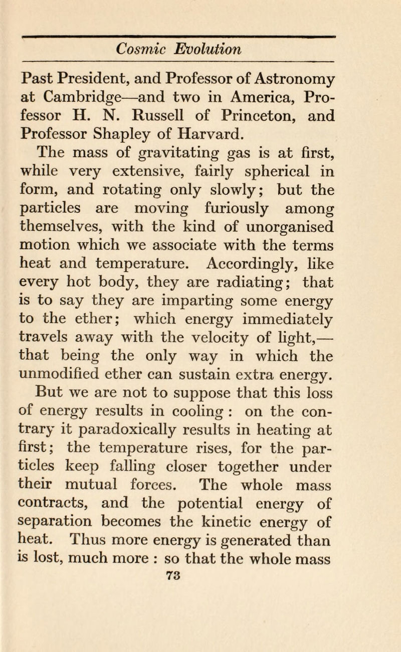 Past President, and Professor of Astronomy at Cambridge—and two in America, Pro¬ fessor H. N. Russell of Princeton, and Professor Shapley of Harvard. The mass of gravitating gas is at first, while very extensive, fairly spherical in form, and rotating only slowly; but the particles are moving furiously among themselves, with the kind of unorganised motion which we associate with the terms heat and temperature. Accordingly, like every hot body, they are radiating; that is to say they are imparting some energy to the ether; which energy immediately travels away with the velocity of light,— that being the only way in which the unmodified ether can sustain extra energy. But we are not to suppose that this loss of energy results in cooling : on the con¬ trary it paradoxically results in heating at first; the temperature rises, for the par¬ ticles keep falling closer together under their mutual forces. The whole mass contracts, and the potential energy of separation becomes the kinetic energy of heat. Thus more energy is generated than is lost, much more : so that the whole mass