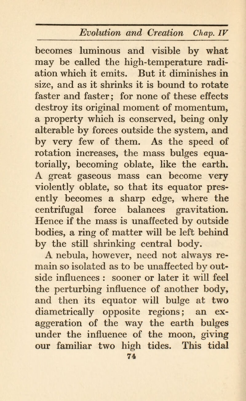 becomes luminous and visible by what may be called the high-temperature radi¬ ation which it emits. But it diminishes in size, and as it shrinks it is bound to rotate faster and faster; for none of these effects destroy its original moment of momentum, a property which is conserved, being only alterable by forces outside the system, and by very few of them. As the speed of rotation increases, the mass bulges equa- torially, becoming oblate, like the earth. A great gaseous mass can become very violently oblate, so that its equator pres¬ ently becomes a sharp edge, where the centrifugal force balances gravitation. Hence if the mass is unaffected by outside bodies, a ring of matter will be left behind by the still shrinking central body. A nebula, however, need not always re¬ main so isolated as to be unaffected by out¬ side influences : sooner or later it will feel the perturbing influence of another body, and then its equator will bulge at two diametrically opposite regions; an ex¬ aggeration of the way the earth bulges under the influence of the moon, giving our familiar two high tides. This tidal