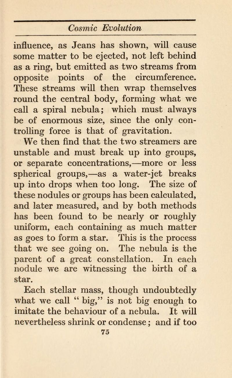 influence, as Jeans has shown, will cause some matter to be ejected, not left behind as a ring, but emitted as two streams from opposite points of the circumference. These streams will then wrap themselves round the central body, forming what we call a spiral nebula; which must always be of enormous size, since the only con¬ trolling force is that of gravitation. We then find that the two streamers are unstable and must break up into groups, or separate concentrations,—more or less spherical groups,—as a water-jet breaks up into drops when too long. The size of these nodules or groups has been calculated, and later measured, and by both methods has been found to be nearly or roughly uniform, each containing as much matter as goes to form a star. This is the process that we see going on. The nebula is the parent of a great constellation. In each nodule we are witnessing the birth of a star. Each stellar mass, though undoubtedly what we call “ big,” is not big enough to imitate the behaviour of a nebula. It will nevertheless shrink or condense; and if too