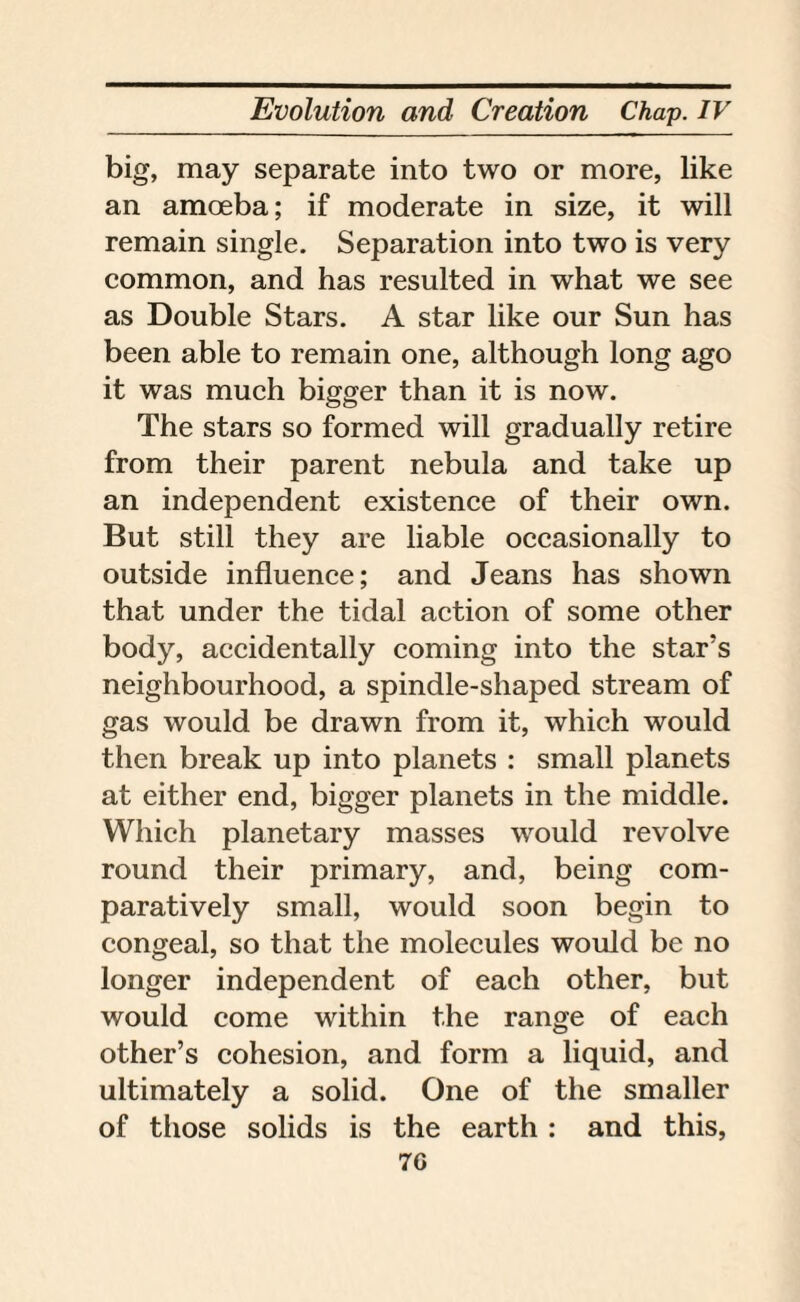 big, may separate into two or more, like an amoeba; if moderate in size, it will remain single. Separation into two is very common, and has resulted in what we see as Double Stars. A star like our Sun has been able to remain one, although long ago it was much bigger than it is now. The stars so formed will gradually retire from their parent nebula and take up an independent existence of their own. But still they are liable occasionally to outside influence; and Jeans has shown that under the tidal action of some other body, accidentally coming into the star’s neighbourhood, a spindle-shaped stream of gas would be drawn from it, which would then break up into planets : small planets at either end, bigger planets in the middle. Which planetary masses would revolve round their primary, and, being com¬ paratively small, would soon begin to congeal, so that the molecules would be no longer independent of each other, but would come within the range of each other’s cohesion, and form a liquid, and ultimately a solid. One of the smaller of those solids is the earth : and this, 7G