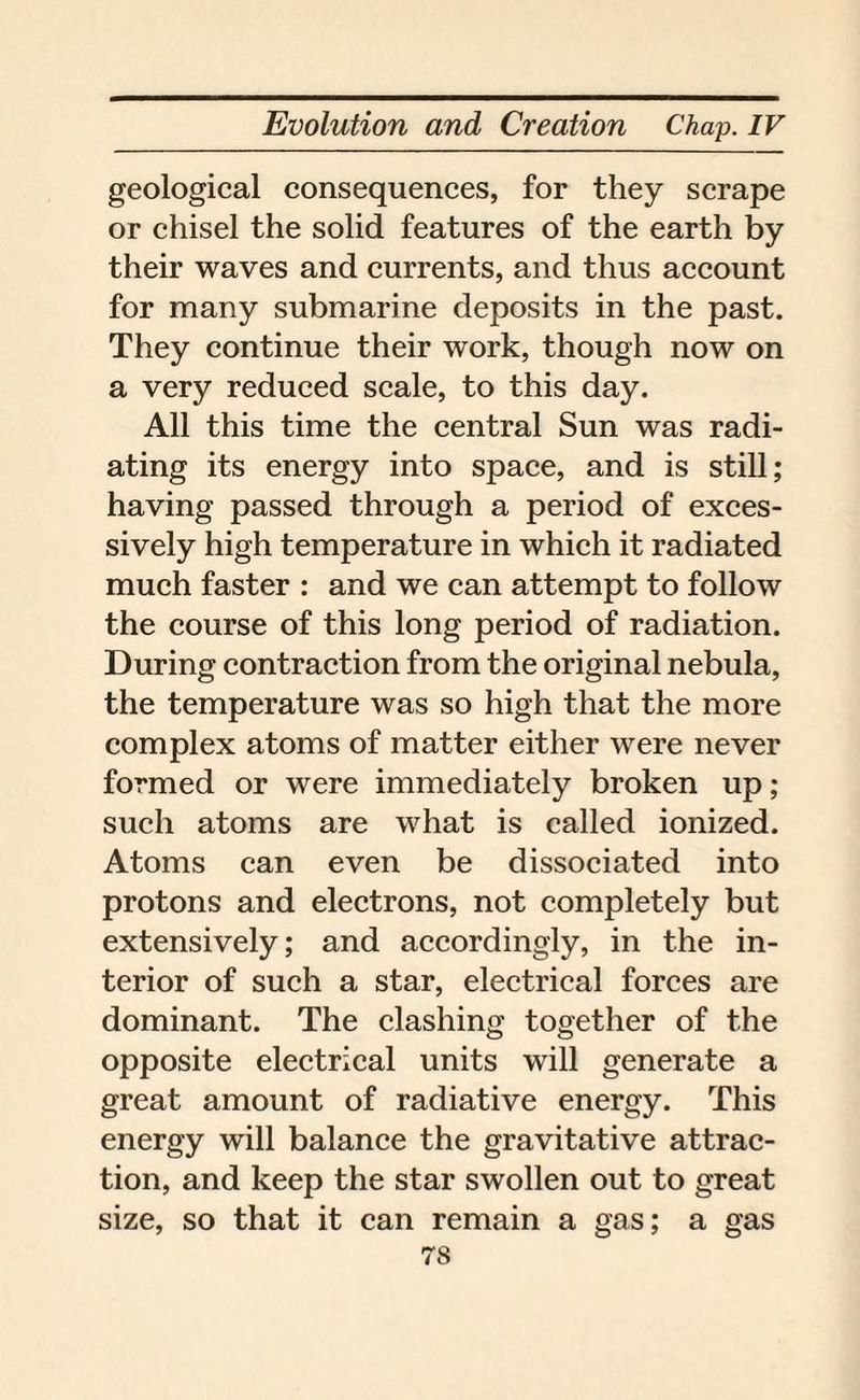 geological consequences, for they scrape or chisel the solid features of the earth by their waves and currents, and thus account for many submarine deposits in the past. They continue their work, though now on a very reduced scale, to this day. All this time the central Sun was radi¬ ating its energy into space, and is still; having passed through a period of exces¬ sively high temperature in which it radiated much faster : and we can attempt to follow the course of this long period of radiation. During contraction from the original nebula, the temperature was so high that the more complex atoms of matter either were never formed or were immediately broken up; such atoms are what is called ionized. Atoms can even be dissociated into protons and electrons, not completely but extensively; and accordingly, in the in¬ terior of such a star, electrical forces are dominant. The clashing together of the opposite electrical units will generate a great amount of radiative energy. This energy will balance the gravitative attrac¬ tion, and keep the star swollen out to great size, so that it can remain a gas; a gas