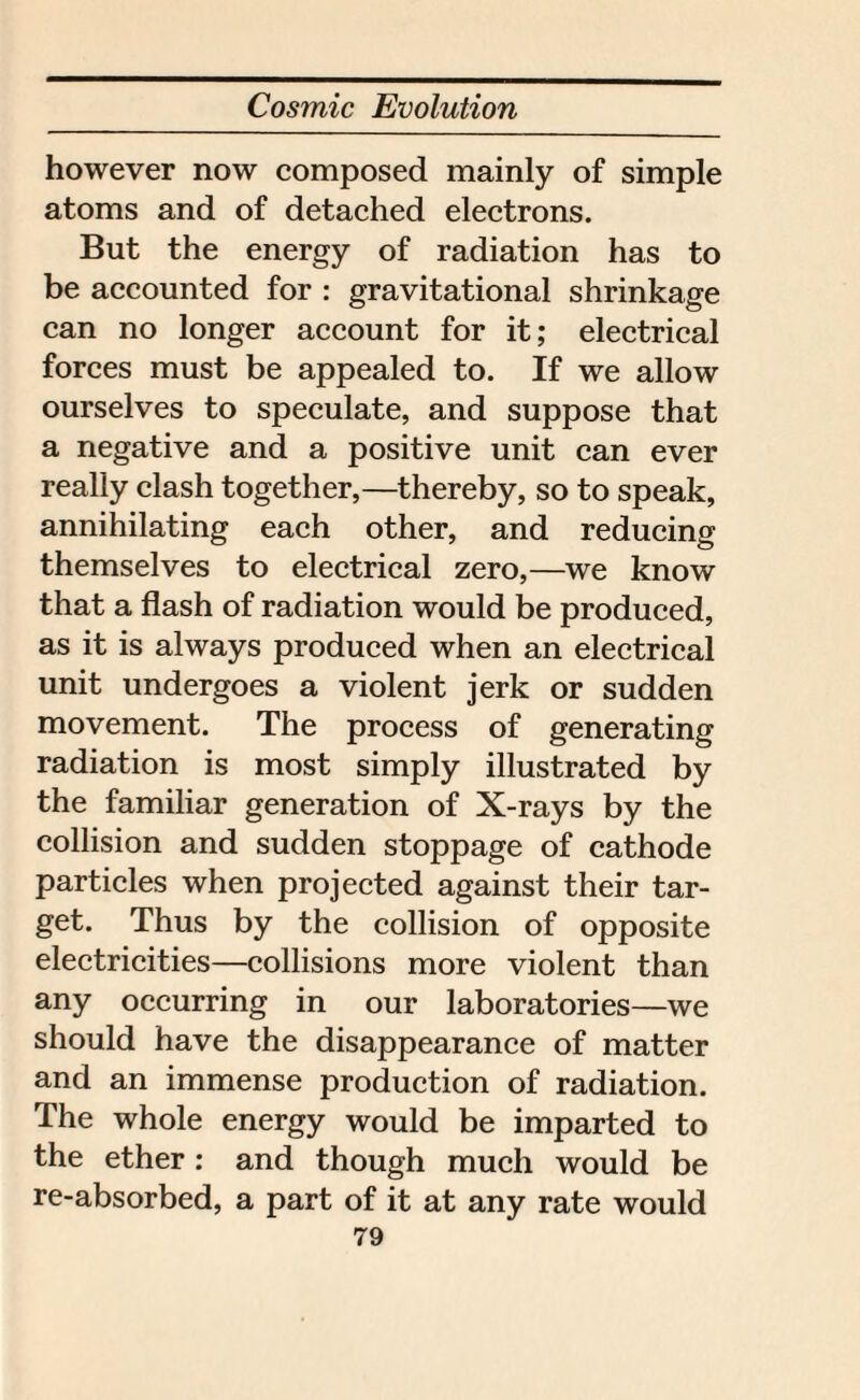 however now composed mainly of simple atoms and of detached electrons. But the energy of radiation has to be accounted for : gravitational shrinkage can no longer account for it; electrical forces must be appealed to. If we allow ourselves to speculate, and suppose that a negative and a positive unit can ever really clash together,—thereby, so to speak, annihilating each other, and reducing themselves to electrical zero,—we know that a flash of radiation would be produced, as it is always produced when an electrical unit undergoes a violent jerk or sudden movement. The process of generating radiation is most simply illustrated by the familiar generation of X-rays by the collision and sudden stoppage of cathode particles when projected against their tar¬ get. Thus by the collision of opposite electricities—collisions more violent than any occurring in our laboratories—we should have the disappearance of matter and an immense production of radiation. The whole energy would be imparted to the ether : and though much would be re-absorbed, a part of it at any rate would