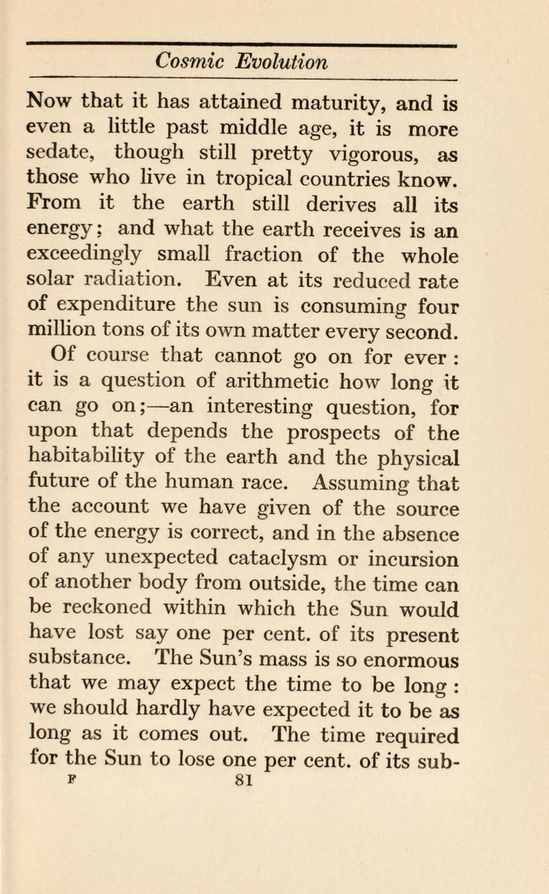 Now that it has attained maturity, and is even a little past middle age, it is more sedate, though still pretty vigorous, as those who live in tropical countries know. From it the earth still derives all its energy; and what the earth receives is an exceedingly small fraction of the whole solar radiation. Even at its reduced rate of expenditure the sun is consuming four million tons of its own matter every second. Of course that cannot go on for ever : it is a question of arithmetic how long it can go on;—an interesting question, for upon that depends the prospects of the habitability of the earth and the physical future of the human race. Assuming that the account we have given of the source of the energy is correct, and in the absence of any unexpected cataclysm or incursion of another body from outside, the time can be reckoned within which the Sun would have lost say one per cent, of its present substance. The Sun’s mass is so enormous that we may expect the time to be long : we should hardly have expected it to be as long as it comes out. The time required for the Sun to lose one per cent, of its sub-
