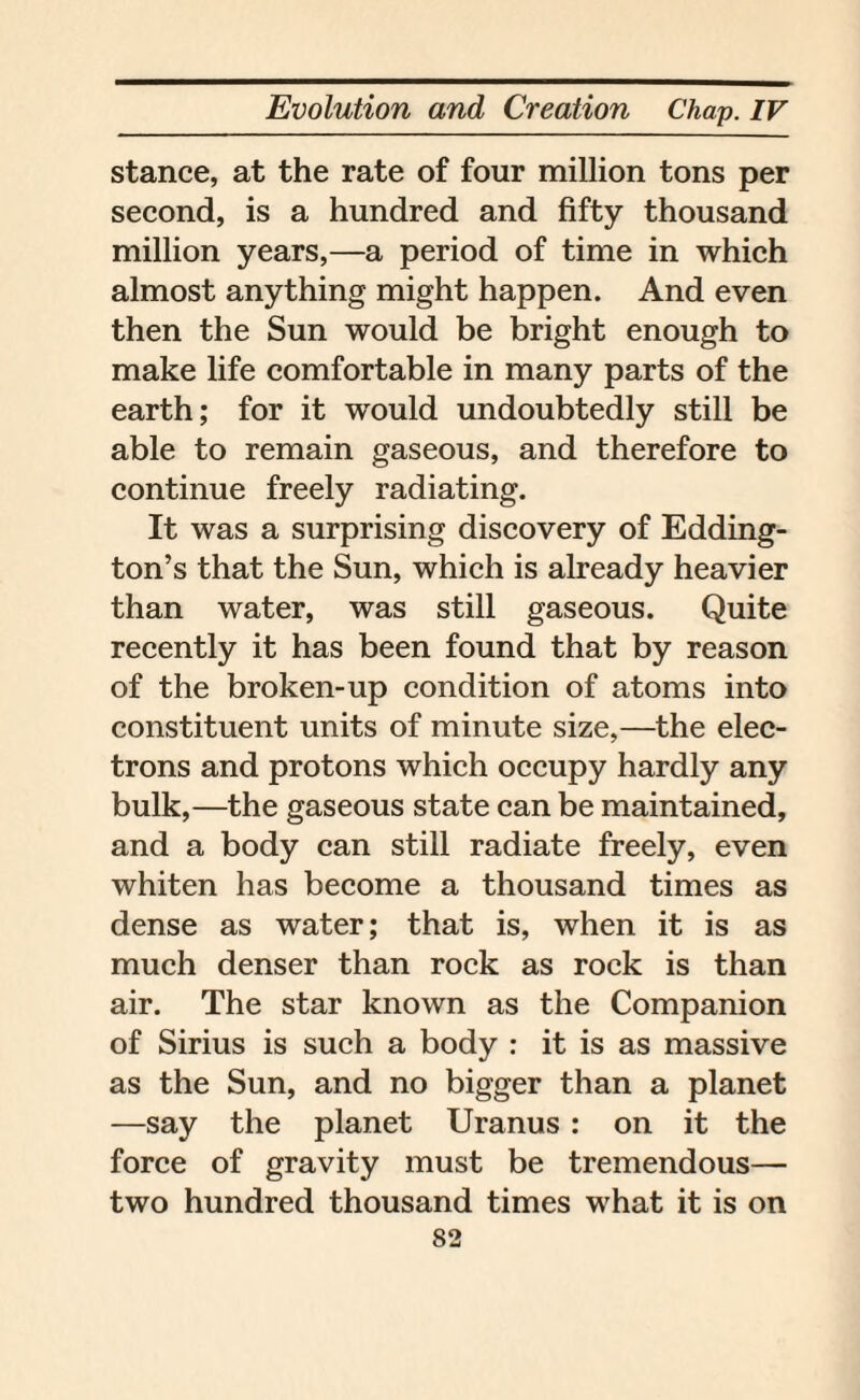 stance, at the rate of four million tons per second, is a hundred and fifty thousand million years,—a period of time in which almost anything might happen. And even then the Sun would be bright enough to make life comfortable in many parts of the earth; for it would undoubtedly still be able to remain gaseous, and therefore to continue freely radiating. It was a surprising discovery of Edding¬ ton’s that the Sun, which is already heavier than water, was still gaseous. Quite recently it has been found that by reason of the broken-up condition of atoms into constituent units of minute size,—the elec¬ trons and protons which occupy hardly any bulk,—the gaseous state can be maintained, and a body can still radiate freely, even whiten has become a thousand times as dense as water; that is, when it is as much denser than rock as rock is than air. The star known as the Companion of Sirius is such a body : it is as massive as the Sun, and no bigger than a planet —say the planet Uranus : on it the force of gravity must be tremendous— two hundred thousand times what it is on