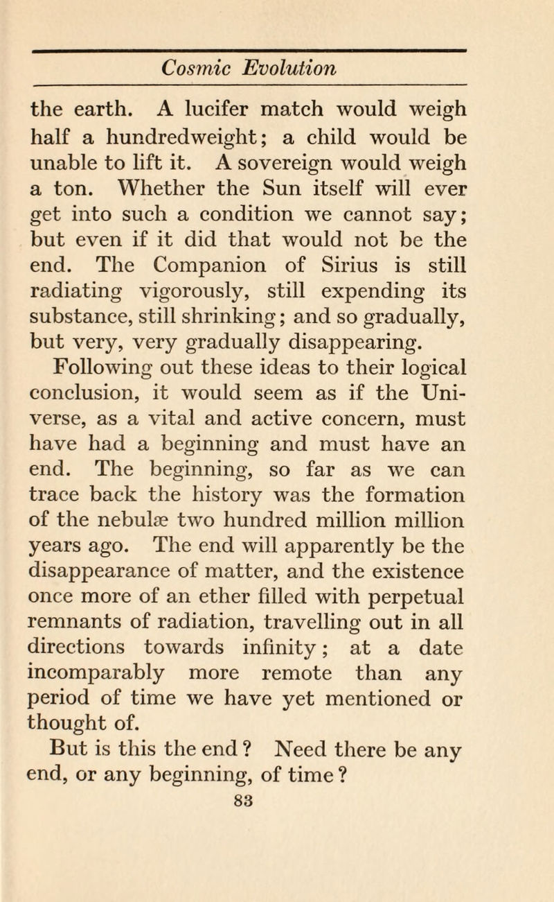 the earth. A lucifer match would weigh half a hundredweight; a child would be unable to lift it. A sovereign would weigh a ton. Whether the Sun itself will ever get into such a condition we cannot say; but even if it did that would not be the end. The Companion of Sirius is still radiating vigorously, still expending its substance, still shrinking; and so gradually, but very, very gradually disappearing. Following out these ideas to their logical conclusion, it would seem as if the Uni¬ verse, as a vital and active concern, must have had a beginning and must have an end. The beginning, so far as we can trace back the history was the formation of the nebulte two hundred million million years ago. The end will apparently be the disappearance of matter, and the existence once more of an ether filled with perpetual remnants of radiation, travelling out in all directions towards infinity; at a date incomparably more remote than any period of time we have yet mentioned or thought of. But is this the end ? Need there be any end, or any beginning, of time ?