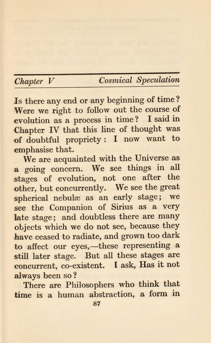 Is there any end or any beginning of time ? Were we right to follow out the course of evolution as a process in time ? I said in Chapter IV that this line of thought was of doubtful propriety: I now want to emphasise that. We are acquainted with the Universe as a going concern. We see things in all stages of evolution, not one after the other, but concurrently. We see the great spherical nebulae as an early stage; we see the Companion of Sirius as a very late stage; and doubtless there are many objects which we do not see, because they have ceased to radiate, and grown too dark to affect our eyes,—these representing a still later stage. But all these stages are concurrent, co-existent. I ask, Has it not always been so ? There are Philosophers who think that time is a human abstraction, a form in
