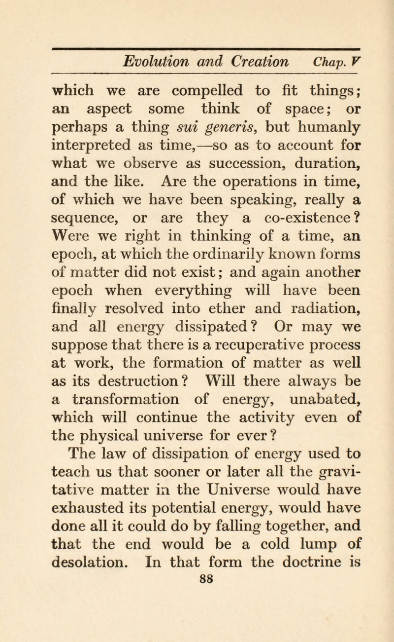 which we are compelled to fit things; an aspect some think of space; or perhaps a thing sui generis, but humanly interpreted as time,—so as to account for what we observe as succession, duration, and the like. Are the operations in time, of which we have been speaking, really a sequence, or are they a co-existence ? Were we right in thinking of a time, an epoch, at which the ordinarily known forms of matter did not exist; and again another epoch when everything will have been finally resolved into ether and radiation, and all energy dissipated? Or may we suppose that there is a recuperative process at work, the formation of matter as well as its destruction? Will there always be a transformation of energy, unabated, which will continue the activity even of the physical universe for ever ? The law of dissipation of energy used to teach us that sooner or later all the gravi- tative matter in the Universe would have exhausted its potential energy, would have done all it could do by falling together, and that the end would be a cold lump of desolation. In that form the doctrine is