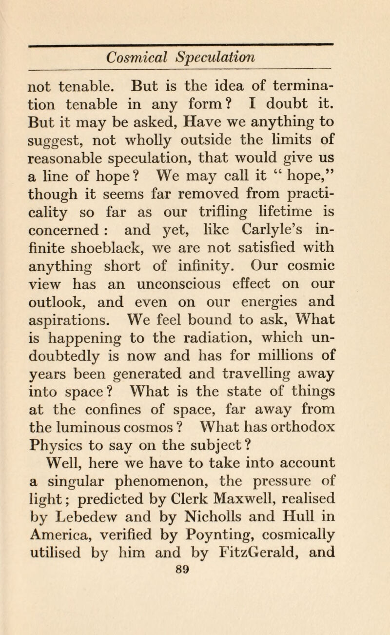 not tenable. But is the idea of termina¬ tion tenable in any form? I doubt it. But it may be asked, Have we anything to suggest, not wholly outside the limits of reasonable speculation, that would give us a line of hope? We may call it “ hope,” though it seems far removed from practi¬ cality so far as our trifling lifetime is concerned : and yet, like Carlyle’s in¬ finite shoeblack, we are not satisfied with anything short of infinity. Our cosmic view has an unconscious effect on our outlook, and even on our energies and aspirations. We feel bound to ask, What is happening to the radiation, which un¬ doubtedly is now and has for millions of years been generated and travelling away into space? What is the state of things at the confines of space, far away from the luminous cosmos ? What has orthodox Physics to say on the subject? Well, here we have to take into account a singular phenomenon, the pressure of light; predicted by Clerk Maxwell, realised by Lebedew and by Nicholls and Hull in America, verified by Poynting, cosmically utilised by him and by FitzGerald, and