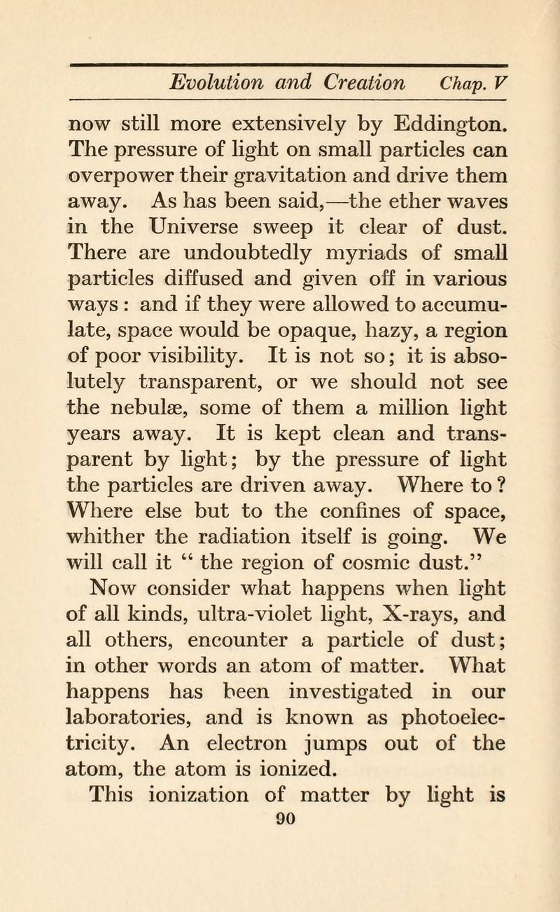now still more extensively by Eddington. The pressure of light on small particles can overpower their gravitation and drive them away. As has been said,—the ether waves in the Universe sweep it clear of dust. There are undoubtedly myriads of small particles diffused and given off in various ways : and if they were allowed to accumu¬ late, space would be opaque, hazy, a region of poor visibility. It is not so; it is abso¬ lutely transparent, or we should not see the nebulae, some of them a million light years away. It is kept clean and trans¬ parent by light; by the pressure of light the particles are driven away. Where to ? Where else but to the confines of space, whither the radiation itself is going. We will call it “ the region of cosmic dust.” Now consider what happens when light of all kinds, ultra-violet light, X-rays, and all others, encounter a particle of dust; in other words an atom of matter. What happens has been investigated in our laboratories, and is known as photoelec¬ tricity. An electron jumps out of the atom, the atom is ionized. This ionization of matter by light is