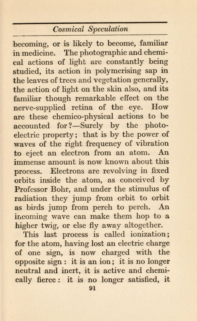 becoming, or is likely to become, familiar in medicine. The photographic and chemi¬ cal actions of light are constantly being- studied, its action in polymerising sap in the leaves of trees and vegetation generally, the action of light on the skin also, and its familiar though remarkable effect on the nerve-supplied retina of the eye. How are these chemico-physical actions to be accounted for ?—Surely by the photo¬ electric property; that is by the power of waves of the right frequency of vibration to eject an electron from an atom. An immense amount is now known about this process. Electrons are revolving in fixed orbits inside the atom, as conceived by Professor Bohr, and under the stimulus of radiation they jump from orbit to orbit as birds jump from perch to perch. An incoming wave can make them hop to a higher twig, or else fly away altogether. This last process is called ionization; for the atom, having lost an electric charge of one sign, is now charged with the opposite sign : it is an ion; it is no longer neutral and inert, it is active and chemi¬ cally fierce : it is no longer satisfied, it