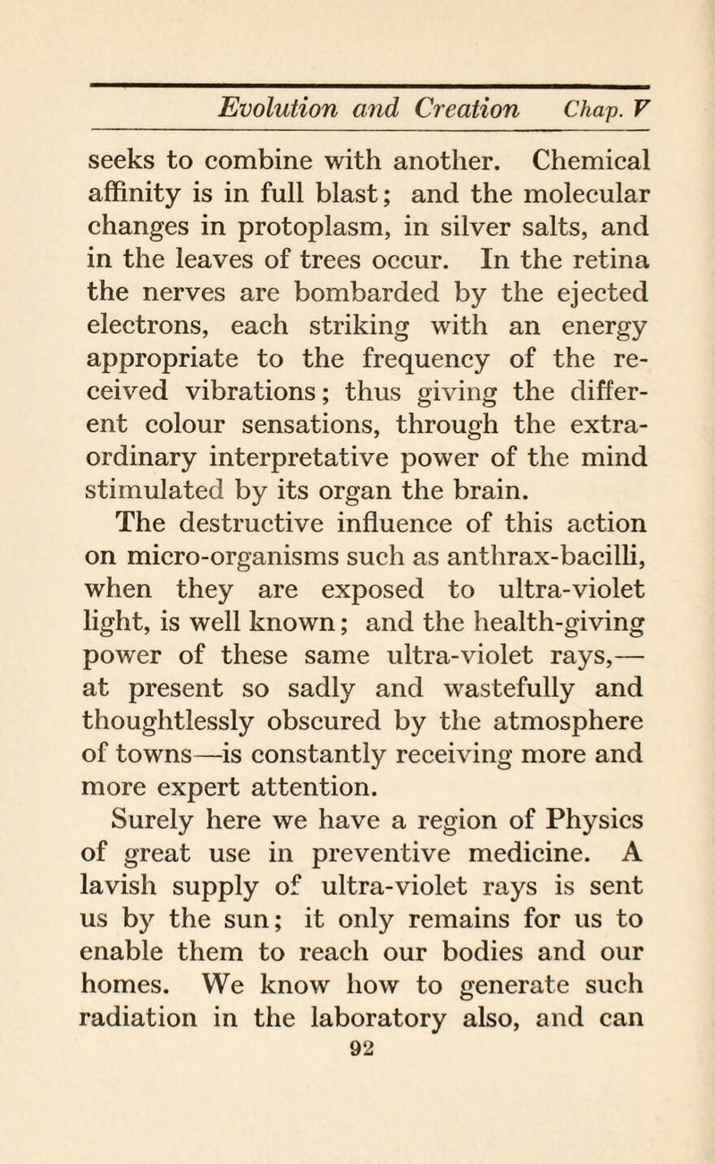 seeks to combine with another. Chemical affinity is in full blast; and the molecular changes in protoplasm, in silver salts, and in the leaves of trees occur. In the retina the nerves are bombarded by the ejected electrons, each striking with an energy appropriate to the frequency of the re¬ ceived vibrations; thus giving the differ¬ ent colour sensations, through the extra¬ ordinary interpretative power of the mind stimulated by its organ the brain. The destructive influence of this action on micro-organisms such as anthrax-bacilli, when they are exposed to ultra-violet light, is well known; and the health-giving power of these same ultra-violet rays,— at present so sadly and wastefully and thoughtlessly obscured by the atmosphere of towns—is constantly receiving more and more expert attention. Surely here we have a region of Physics of great use in preventive medicine. A lavish supply of ultra-violet rays is sent us by the sun; it only remains for us to enable them to reach our bodies and our homes. We know how to generate such radiation in the laboratory also, and can