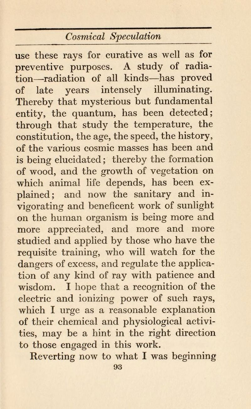 use these rays for curative as well as for preventive purposes. A study of radia¬ tion—radiation of all kinds—has proved of late years intensely illuminating. Thereby that mysterious but fundamental entity, the quantum, has been detected; through that study the temperature, the constitution, the age, the speed, the history, of the various cosmic masses has been and is being elucidated; thereby the formation of wood, and the growth of vegetation on which animal life depends, has been ex¬ plained; and now the sanitary and in¬ vigorating and beneficent work of sunlight on the human organism is being more and more appreciated, and more and more studied and applied by those who have the requisite training, who will watch for the dangers of excess, and regulate the applica¬ tion of any kind of ray with patience and wisdom. I hope that a recognition of the electric and ionizing power of such rays, which I urge as a reasonable explanation of their chemical and physiological activi¬ ties, may be a hint in the right direction to those engaged in this work. Reverting now to what I was beginning