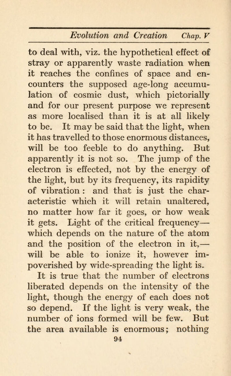 to deal with, viz. the hypothetical effect of stray or apparently waste radiation when it reaches the confines of space and en¬ counters the supposed age-long accumu¬ lation of cosmic dust, which pictorially and for our present purpose we represent as more localised than it is at all likely to be. It may be said that the light, when it has travelled to those enormous distances, will be too feeble to do anything. But apparently it is not so. The jump of the electron is effected, not by the energy of the light, but by its frequency, its rapidity of vibration : and that is just the char¬ acteristic which it will retain unaltered, no matter how far it goes, or how weak it gets. Light of the critical frequency— which depends on the nature of the atom and the position of the electron in it,— will be able to ionize it, however im¬ poverished by wide-spreading the light is. It is true that the number of electrons liberated depends on the intensity of the light, though the energy of each does not so depend. If the light is very weak, the number of ions formed will be few. But the area available is enormous; nothing